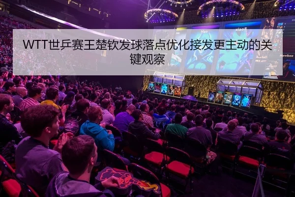 WTT世乒赛王楚钦发球落点优化接发更主动的关键观察