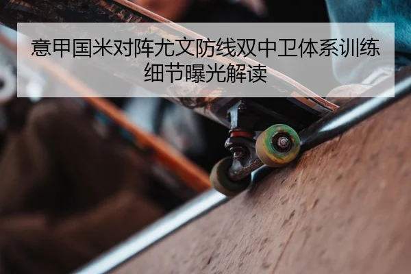 意甲国米对阵尤文防线双中卫体系训练细节曝光解读